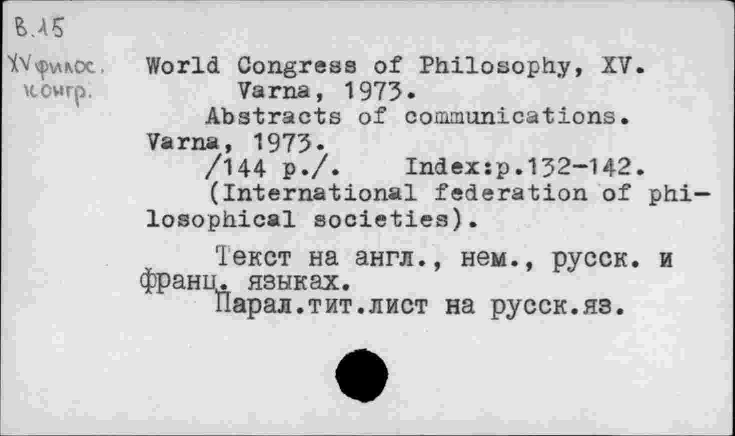 ﻿MS
XV ^>\лкос, КСМгр.
World Congress of Philosophy, XV.
Varna, 1973.
Abstracts of communications.
Varna, 1973.
/144 ₽./. Index:p.132-142.
(International federation of philosophical societies).
Текст на англ., нем., русск. и франц, языках.
Парал.тит.лист на русск.яз.